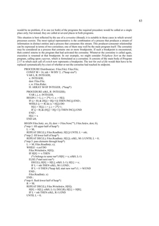 83

would be no problem, if in one (or both) of the programs the required procedure would be called at a single
place only; but instead, they are called at several places in both programs.
This situation is best reflected by the use of a coroutine (thread); it is suitable in those cases in which several
processes coexist. The most typical representative is the combination of a process that produces a stream of
information in distinct entities and a process that consumes this stream. This producer-consumer relationship
can be expressed in terms of two coroutines; one of them may well be the main program itself. The coroutine
may be considered as a process that contains one or more breakpoints. If such a breakpoint is encountered,
then control returns to the program that had activated the coroutine. Whenever the coroutine is called again,
execution is resumed at that breakpoint. In our example, we might consider Polyphase Sort as the main
program, calling upon copyrun, which is formulated as a coroutine. It consists of the main body of Program
2.17 in which each call of switch now represents a breakpoint. The test for end of file would then have to be
replaced systematically by a test of whether or not the coroutine had reached its endpoint.
       PROCEDURE Distribute(src: Files.File): Files.File;
        CONST M = 16; mh = M DIV 2; (*heap size*)
        VAR L, R: INTEGER;
          x: INTEGER;
          dest: Files.File;
          r, w: Files.Rider;
          H: ARRAY M OF INTEGER; (*heap*)
         PROCEDURE sift(L, R: INTEGER);
          VAR i, j, x: INTEGER;
         BEGIN i := L; j := 2*L+1; x := H[i];
          IF (j < R) & (H[j] > H[j+1]) THEN INC(j) END ;
          WHILE (j <= R) & (x > H[j]) DO
            H[i] := H[j]; i := j; j := 2*j+1;
            IF (j < R) & (H[j] > H[j+1]) THEN INC(j) END
          END ;
          H[i] := x
         END sift;
       BEGIN Files.Set(r, src, 0); dest := Files.New(""); Files.Set(w, dest, 0);
       (*step 1: fill upper half of heap*)
         L := M;
         REPEAT DEC(L); Files.ReadInt(r, H[L]) UNTIL L = mh;
       (*step 2: fill lower half of heap*)
         REPEAT DEC(L); Files.ReadInt(r, H[L]); sift(L, M-1) UNTIL L = 0;
       (*step 3: pass elements through heap*)
         L := M; Files.ReadInt(r, x);
         WHILE ~r.eof DO
            Files.WriteInt(w, H[0]);
            IF H[0] <= x THEN
              (*x belongs to same run*) H[0] := x; sift(0, L-1)
            ELSE (*start next run*)
              DEC(L); H[0] := H[L]; sift(0, L-1); H[L] := x;
              IF L < mh THEN sift(L, M-1) END ;
              IF L = 0 THEN (*heap full; start new run*) L := M END
            END ;
            Files.ReadInt(r, x)
         END ;
       (*step 4: flush lower half of heap*)
         R := M;
         REPEAT DEC(L); Files.WriteInt(w, H[0]);
            H[0] := H[L]; sift(0, L-1); DEC(R); H[L] := H[R];
            IF L < mh THEN sift(L, R-1) END
         UNTIL L = 0;
 