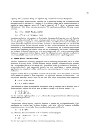 88

2. proving that f(x) decreases during each repetition step. f is called the variant of the repetition.
In the same manner, termination of a recursion can be proved by showing that each execution of P
decreases some f(x), and that f(x) < 0 implies ~B. A particularly evident way to ensure termination is to
associate a (value) parameter, say n, with P, and to recursively call P with n-1 as parameter value.
Substituting n > 0 for B then guarantees termination. This may be expressed by the following program
schemata:
       P(n)    ≡   IF n > 0 THEN P[S, P(n-1)] END
       P(n)    ≡   P[S, IF n > 0 THEN P(n-1) END]
In practical applications it is mandatory to show that the ultimate depth of recursion is not only finite, but
that it is actually quite small. The reason is that upon each recursive activation of a procedure P some
amount of storage is required to accommodate its variables. In addition to these local variables, the
current state of the computation must be recorded in order to be retrievable when the new activation of P
is terminated and the old one has to be resumed. We have already encountered this situation in the
development of the procedure Quicksort in Chap. 2. It was discovered that by naively composing the
program out of a statement that splits the n items into two partitions and of two recursive calls sorting the
two partitions, the depth of recursion may in the worst case approach n. By a clever reassessment of the
situation, it was possible to limit the depth to log(n). The difference between n and log(n) is sufficient to
convert a case highly inappropriate for recursion into one in which recursion is perfectly practical.

3.2. When Not To Use Recursion
Recursive algorithms are particularly appropriate when the underlying problem or the data to be treated
are defined in recursive terms. This does not mean, however, that such recursive definitions guarantee
that a recursive algorithm is the best way to solve the problem. In fact, the explanation of the concept of
recursive algorithm by such inappropriate examples has been a chief cause of creating widespread
apprehension and antipathy toward the use of recursion in programming, and of equating recursion with
inefficiency.
Programs in which the use of algorithmic recursion is to be avoided can be characterized by a schema
which exhibits the pattern of their composition. The equivalent schemata are shown below. Their
characteristic is that there is only a single call of P either at the end (or the beginning) of the composition.
       P   ≡   IF B THEN S; P END
       P   ≡   S; IF B THEN P END
These schemata are natural in those cases in which values are to be computed that are defined in terms of
simple recurrence relations. Let us look at the well-known example of the factorial numbers fi = i! :
       i = 0, 1, 2, 3, 4, 5, ...
       fi = 1, 1, 2, 6, 24, 120, ...
The first number is explicitly defined as f0 = 1, whereas the subsequent numbers are defined recursively
in terms of their predecessor:
       fi+1 = (i+1) * fi
This recurrence relation suggests a recursive algorithm to compute the n th factorial number. If we
introduce the two variables I and F to denote the values i and fi at the i th level of recursion, we find the
computation necessary to proceed to the next numbers in the sequences (3.8) to be
       I := I + 1; F := I * F
and, substituting these two statements for S, we obtain the recursive program
       P   ≡   IF I < n THEN I := I + 1; F := I * F; P END
       I := 0; F := 1; P
The first line is expressed in terms of our conventional programming notation as
 