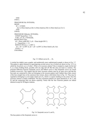 92

       END
      END C;
      PROCEDURE D(i: INTEGER);
      BEGIN
        IF i > 0 THEN
         A(i-1); Draw.line(6,u); D(i-1); Draw.line(4,u); D(i-1); Draw.line(2,u); C(i-1)
        END
      END D;
      PROCEDURE Hilbert(n: INTEGER);
       CONST SquareSize = 512;
       VAR i, x0, y0, u: INTEGER;
      BEGIN Draw.Clear;
       x0 := Draw.width DIV 2; y0 := Draw.height DIV 2;
       u := SquareSize; i := 0;
       REPEAT INC(i); u := u DIV 2;
        x0 := x0 + (u DIV 2); y0 := y0 + (u DIV 2); Draw.Set(x0, y0); A(i)
       UNTIL i = n
      END Hilbert.




                                     Fig. 3.5. Hilbert curves H1 … H5

A similar but slightly more complex and aesthetically more sophisticated example is shown in Fig. 3.7.
This pattern is again obtained by superimposing several curves, two of which are shown in Fig. 3.6. S i is
called the Sierpinski curve of order i. What is its recursion scheme? One is tempted to single out the leaf
S 1 as a basic building block, possibly with one edge left off. But this does not lead to a solution. The
principal difference between Sierpinski curves and Hilbert curves is that Sierpinski curves are closed
(without crossovers). This implies that the basic recursion scheme must be an open curve and that the
four parts are connected by links not belonging to the recusion pattern itself. Indeed, these links consist
of the four straight lines in the outermost four corners, drawn with thicker lines in Fig. 3.6. They may be
regarded as belonging to a non-empty initial curve S0, which is a square standing on one corner. Now the
recursion schema is readily established. The four constituent patterns are again denoted by A, B, C, and
D, and the connecting lines are drawn explicitly. Notice that the four recursion patterns are indeed
identical except for 90 degree rotations.




                           S1                                              S2


                                   Fig. 3.6. Sierpinski curves S1 and S2
The base pattern of the Sierpinski curves is
 