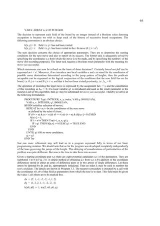 95

      VAR h: ARRAY n, n OF INTEGER
The decision to represent each field of the board by an integer instead of a Boolean value denoting
occupation is because we wish to keep track of the history of successive board occupations. The
following convention is an obvious choice:
      h[x, y] = 0: field <x, y> has not been visited
      h[x, y] = i: field <x, y> has been visited in the i th move (0   ≤   i < n2)
The next decision concerns the choice of appropriate parameters. They are to determine the starting
conditions for the next move and also to report on its success. The former task is adequately solved by
specifying the coordinates x,y from which the move is to be made, and by specifying the number i of the
move (for recording purposes). The latter task requires a Boolean result parameter with the meaning the
move was successful.
Which statements can now be refined on the basis of these decisions? Certainly board not full can be
expressed as i < n2. Moreover, if we introduce two local variables u and v to stand for the coordinates of
possible move destinations determined according to the jump pattern of knights, then the predicate
acceptable can be expressed as the logical conjunction of the conditions that the new field lies on the
board, i.e. 0 u < n and 0 v < n, and that it had not been visited previously, i.e., huv = 0.
            ≤              ≤
The operation of recording the legal move is expressed by the assignment huv := i, and the cancellation
of this recording as huv := 0. If a local variable q1 is introduced and used as the result parameter in the
recursive call of this algorithm, then q1 may be substituted for move was successful. Thereby we arrive at
the following formulation:
      PROCEDURE Try(i: INTEGER; x, y: index; VAR q: BOOLEAN);
       VAR u, v: INTEGER; q1: BOOLEAN;
      BEGIN initialize selection of moves;
       REPEAT let <u,v> be the coordinates of the next move
         as defined by the rules of chess;
         IF (0 <= u) & (u < n) & (0 <= v) & (v < n) & (h[u,v] = 0) THEN
           h[u,v] := i;
           IF i < n*n THEN Try(i+1, u, v, q1);
             IF ~q1 THEN h[u,v] := 0 ELSE q1 := TRUE END
           END
         END
       UNTIL q1 OR no more candidates;
       q := q1
      END Try
Just one more refinement step will lead us to a program expressed fully in terms of our basic
programming notation. We should note that so far the program was developed completely independently
of the laws governing the jumps of the knight. This delaying of considerations of particularities of the
problem was quite deliberate. But now is the time to take them into account.
Given a starting coordinate pair x,y there are eight potential candidates u,v of the destination. They are
numbered 1 to 8 in Fig. 3.8. A simple method of obtaining u,v from x,y is by addition of the coordinate
differences stored in either an array of difference pairs or in two arrays of single differences. Let these
arrays be denoted by dx and dy, appropriately initialized. Then an index k may be used to number the
next candidate. The details are shown in Program 3.3. The recursive procedure is initiated by a call with
the coordinates x0, y0 of that field as parameters from which the tour is to start. This field must be given
the value 1; all others are to be marked free.
      dx = (2, 1, -1, -2, -2, -1, 1, 2)
      dy = (1, 2, 2, 1, -1, -2, -2, -1)
      h[x0, y0] := 1; try(2, x0, y0, q)
 