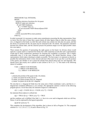 98

        PROCEDURE Try(i: INTEGER);
        BEGIN
         initialize selection of positions for i-th queen:
         REPEAT make next selection;
           IF safe THEN SetQueen;
              IF i < 8 THEN Try(i+1);
                IF not successful THEN RemoveQueen END
              END
           END
         UNTIL successful OR no more positions
        END Try
In order to proceed, it is necessary to make some commitments concerning the data representation. Since
we know from the rules of chess that a queen checks all other figures lying in either the same column,
row, or diagonal on the board, we infer that each column may contain one and only one queen, and that
the choice of a position for the i th queen may be restricted to the i th column. The parameter i therefore
becomes the column index, and the selection process for positions ranges over the eight possible values
for a row index j.
There remains the question of representing the eight queens on the board. An obvious choice would
again be a square matrix to represent the board, but a little inspection reveals that such a representation
would lead to fairly cumbersome operations for checking the availability of positions. This is highly
undesirable since it is the most frequently executed operation. We should therefore choose a data
representation which makes checking as simple as possible. The best recipe is to represent as directly as
possible that information which is truly relevant and most often used. In our case this is not the position
of the queens, but whether or not a queen has already been placed along each row and diagonals. (We
already know that exactly one is placed in each column k for 0 k < i). This leads to the following
                                                                      ≤
choice of variables:
        VAR x: ARRAY 8 OF INTEGER;
            a: ARRAY 8 OF BOOLEAN;
            b, c: ARRAY 15 OF BOOLEAN
where
  xi denotes the position of the queen in the i th column;
  aj means "no queen lies in the j th row";
  b k means "no queen occupies the k th /-diagonal;
  ck means "no queen sits on the k th -diagonal.
We note that in a /-diagonal all fields have the same sums of their coordinates i and j, and that in a -
diagonal the coordinate differences i-j are constant. The appropriate solution is shown in the following
program Queens. Given these data, the statement SetQueen is elaborated to
        x[i] := j; a[j] := FALSE; b[i+j] := FALSE; c[i-j+7] := FALSE
the statement RemoveQueen is refined into
        a[j] := TRUE; b[i+j] := TRUE; c[i-j+7] := TRUE
and the condition safe is fulfilled if the field <i, j> lies in in a row and in diagonals which are still free.
Hence, it can be expressed by the logical expression
        a[j] & b[i+j] & c[i-j+7]
This completes the development of this algorithm, that is shown in full as Program 3.4. The computed
solution is x = (1, 5, 8, 6, 3, 7, 2, 4) and is shown in Fig. 3.9.
 