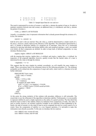 102

                7   2 4 6 3 1 7 5 8                7   3 5 7 2 4 1 8 6
                8   6 1 4 2 7 5 3 8                8   7 2 8 4 5 6 3 1
                              Table 3.3 Sample Input Data for wmr and mwr
The result is represented by an array of women x, such that xm denotes the partner of man m. In order to
maintain symmetry between men and women, an additional array y is introduced, such that yw denotes
the partner of woman w.
      VAR x, y: ARRAY n OF INTEGER
Actually, y is redundant, since it represents information that is already present through the existence of x.
In fact, the relations
      x[y[w]] = w, y[x[m]] = m
hold for all m and w who are married. Thus, the value yw could be determined by a simple search of x;
the array y, however, clearly improves the efficiency of the algorithm. The information represented by x
and y is needed to determine stability of a proposed set of marriages. Since this set is constructed
stepwise by marrying individuals and testing stability after each proposed marriage, x and y are needed
even before all their components are defined. In order to keep track of defined components, we may
introduce Boolean arrays
      singlem, singlew: ARRAY n OF BOOLEAN
with the meaning that singlemm implies that xm is defined, and singleww implies that yw is defined. An
inspection of the proposed algorithm, however, quickly reveals that the marital status of a man is
determined by the value m through the relation
      ~singlem[k] = k < m
This suggests that the array singlem be omitted; accordingly, we will simplify the name singlew to
single. These conventions lead to the refinement shown by the following procedure Try. The predicate
acceptable can be refined into the conjunction of single and stable, where stable is a function to be still
further elaborated.
      PROCEDURE Try(m: man);
       VAR r: rank; w: woman;
      BEGIN
       FOR r := 0 TO n-1 DO
        w := wmr[m,r];
        IF single[w] & stable THEN
          x[m] := w; y[w] := m; single[w] := FALSE;
          IF m < n THEN Try(m+1) ELSE record set END ;
          single[w] := TRUE
        END
       END
      END Try
At this point, the strong similarity of this solution with procedure AllQueens is still noticeable. The
crucial task is now the refinement of the algorithm to determine stability. Unfortunately, it is not possible
to represent stability by such a simple expression as the safety of a queen's position. The first detail that
should be kept in mind is that stability follows by definition from comparisons of ranks. The ranks of
men or women, however, are nowhere explicitly available in our collection of data established so far.
Surely, the rank of woman w in the mind of man m can be computed, but only by a costly search of w in
wmrm. Since the computation of stability is a very frequent operation, it is advisable to make this
information more directly accessible. To this end, we introduce the two matrices
      rmw: ARRAY man, woman OF rank;
      rwm: ARRAY woman, man OF rank
 