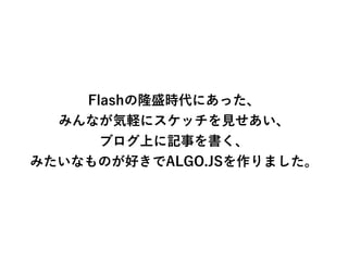 Flashの隆盛時代にあった、
みんなが気軽にスケッチを見せあい、
ブログ上に記事を書く、
みたいなものが好きでALGO.JSを作りました。
 