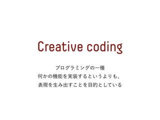 Creative coding
プログラミングの一種
何かの機能を実装するというよりも、
表現を生み出すことを目的としている
 