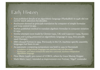   Zuse	
  published	
  details	
  of	
  an	
  algorithmic	
  language	
  (Plankalkül)	
  in	
  1948;	
  did	
  not	
  
receive	
  much	
  attention	
  for	
  decades.	
  
  Rutihauser	
  showed	
  in-­‐principle	
  translation	
  by	
  computer	
  of	
  simple	
  formulae	
  
and	
  loop	
  control	
  in	
  1951.	
  
  Boehm	
  published	
  method	
  to	
  translate	
  algebraic	
  formulae	
  in	
  computer	
  notation	
  
in	
  1954.	
  
  Similar	
  attempts	
  were	
  made	
  by	
  Glennie	
  (1952,	
  UK)	
  and	
  Liapunov	
  (1959,	
  Russia).	
  
  Adams	
  and	
  Laning	
  presented	
  an	
  algorithmic	
  language	
  in	
  1954;	
  ﬁrst	
  actually	
  
used	
  (Europe).	
  
  IBM	
  released	
  Fortran	
  in	
  1954.	
  Previously	
  in	
  the	
  US,	
  machine-­‐speciﬁc	
  assembly	
  
languages	
  had	
  been	
  in	
  use.	
  
  An	
  automatic	
  computing	
  symposium	
  was	
  held	
  in	
  1955	
  in	
  Darmstadt	
  
  translation	
  of	
  algorithmic	
  languages	
  into	
  machine	
  code	
  was	
  discussed;	
  
  Rutihauser	
  	
  and	
  others	
  stressed	
  the	
  need	
  for	
  a	
  universal,	
  machine-­‐independent	
  
algorithmic	
  language.	
  
  Flow-­‐Matic	
  (1958):	
  pre-­‐cursor	
  of	
  COBOL;	
  others	
  by	
  Grace	
  Murray	
  Hopper	
  
  Math-­‐Matic	
  (1957):	
  intended	
  as	
  improvement	
  over	
  Fortran;	
  “Algol”	
  contender	
  
 