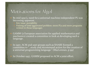   By	
  mid	
  1950’s,	
  need	
  for	
  a	
  universal	
  machine	
  independent	
  PL	
  was	
  
becoming	
  apparent.	
  	
  
  Key	
  issue:	
  portability	
  
  Passing	
  of	
  time	
  aggravated	
  problem:	
  more	
  PLs	
  and	
  more	
  programs	
  
written	
  in	
  those	
  languages	
  
  GAMM	
  (a	
  European	
  association	
  for	
  applied	
  mathematics	
  and	
  
mechanics)	
  created	
  a	
  committee	
  to	
  look	
  at	
  developing	
  such	
  a	
  
language.	
  
  In	
  1957,	
  ACM	
  and	
  user	
  groups	
  such	
  as	
  SHARE	
  formed	
  a	
  
committee	
  to	
  “…study	
  and	
  recommend	
  action	
  for	
  the	
  creation	
  of	
  
a	
  universal	
  programming	
  language.”	
  (MacLennan,	
  p	
  99)	
  
  In	
  October	
  1957,	
  GAMM	
  proposed	
  to	
  ACM	
  a	
  joint	
  eﬀort.	
  
 