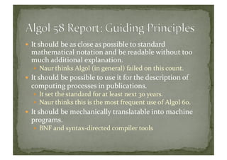  It	
  should	
  be	
  as	
  close	
  as	
  possible	
  to	
  standard	
  
mathematical	
  notation	
  and	
  be	
  readable	
  without	
  too	
  
much	
  additional	
  explanation.	
  
  Naur	
  thinks	
  Algol	
  (in	
  general)	
  failed	
  on	
  this	
  count.	
  
 It	
  should	
  be	
  possible	
  to	
  use	
  it	
  for	
  the	
  description	
  of	
  
computing	
  processes	
  in	
  publications.	
  
  It	
  set	
  the	
  standard	
  for	
  at	
  least	
  next	
  30	
  years.	
  
  Naur	
  thinks	
  this	
  is	
  the	
  most	
  frequent	
  use	
  of	
  Algol	
  60.	
  
 It	
  should	
  be	
  mechanically	
  translatable	
  into	
  machine	
  
programs.	
  
  BNF	
  and	
  syntax-­‐directed	
  compiler	
  tools	
  
 