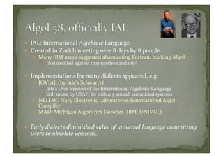   IAL:	
  International	
  Algebraic	
  Language	
  
  Created	
  in	
  Zurich	
  meeting	
  over	
  8	
  days	
  by	
  8	
  people.	
  
  Many	
  IBM	
  users	
  suggested	
  abandoning	
  Fortran,	
  backing	
  Algol	
  
  IBM	
  decided	
  against	
  that	
  (understandably)	
  
  Implementations	
  for	
  many	
  dialects	
  appeared,	
  e.g.	
  
  JOVIAL	
  (by	
  Jule’s	
  Schwartz)	
  
  Jule’s	
  Own	
  Version	
  of	
  the	
  International	
  Algebraic	
  Language	
  
  Still	
  in	
  use	
  by	
  USAF;	
  for	
  military	
  aircraft	
  embedded	
  systems	
  
  NELIAC:	
  Navy	
  Electronic	
  Laboratories	
  International	
  Algol	
  
Compiler	
  
  MAD:	
  Michigan	
  Algorithm	
  Decoder	
  (IBM,	
  UNIVAC).	
  	
  
  Early	
  dialects	
  diminished	
  value	
  of	
  universal	
  language	
  committing	
  
users	
  to	
  obsolete	
  versions.	
  	
  	
  
 