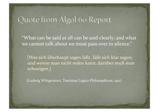 “What	
  can	
  be	
  said	
  at	
  all	
  can	
  be	
  said	
  clearly;	
  and	
  what	
  
we	
  cannot	
  talk	
  about	
  we	
  must	
  pass	
  over	
  in	
  silence.”	
  
[Was	
  sich	
  überhaupt	
  sagen	
  läßt,	
  läßt	
  sich	
  klar	
  sagen;	
  
und	
  wovon	
  man	
  nicht	
  reden	
  kann,	
  darüber	
  muß	
  man	
  
schweigen.]	
  
(Ludwig	
  Wittgensten,	
  Tractatus	
  Logico	
  Philosophicus,	
  1921)	
  
 