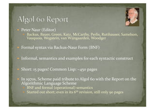   Peter	
  Naur	
  (Editor)	
  
  Backus,	
  Bauer,	
  Green,	
  Katz,	
  McCarthy,	
  Perlis,	
  Rutihauser,	
  Samelson,	
  
Vauquois,	
  Wegstein,	
  van	
  Wijngaarden,	
  Woodger	
  
  Formal	
  syntax	
  via	
  Backus-­‐Naur	
  Form	
  (BNF)	
  
  Informal,	
  semantics	
  and	
  examples	
  for	
  each	
  syntactic	
  construct	
  
  Short:	
  15	
  pages!	
  Common	
  Lisp:	
  ~450	
  pages	
  
  In	
  1970s,	
  Scheme	
  paid	
  tribute	
  to	
  Algol	
  60	
  with	
  the	
  Report	
  on	
  the	
  
Algorithmic	
  Language	
  Scheme	
  
  BNF	
  and	
  formal	
  (operational)	
  semantics	
  
  Started	
  out	
  short;	
  even	
  in	
  its	
  6th	
  revision,	
  still	
  only	
  90	
  pages	
  
 