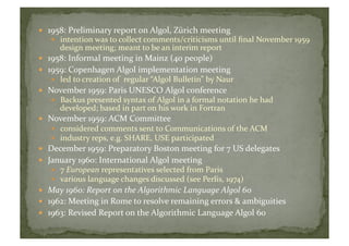   1958:	
  Preliminary	
  report	
  on	
  Algol,	
  Zürich	
  meeting	
  
  intention	
  was	
  to	
  collect	
  comments/criticisms	
  until	
  ﬁnal	
  November	
  1959	
  
design	
  meeting;	
  meant	
  to	
  be	
  an	
  interim	
  report	
  
  1958:	
  Informal	
  meeting	
  in	
  Mainz	
  (40	
  people)	
  
  1959:	
  Copenhagen	
  Algol	
  implementation	
  meeting	
  
  led	
  to	
  creation	
  of	
  	
  regular	
  “Algol	
  Bulletin”	
  by	
  Naur	
  
  November	
  1959:	
  Paris	
  UNESCO	
  Algol	
  conference	
  
  Backus	
  presented	
  syntax	
  of	
  Algol	
  in	
  a	
  formal	
  notation	
  he	
  had	
  
developed;	
  based	
  in	
  part	
  on	
  his	
  work	
  in	
  Fortran	
  	
  
  November	
  1959:	
  ACM	
  Committee	
  
  considered	
  comments	
  sent	
  to	
  Communications	
  of	
  the	
  ACM	
  
  industry	
  reps,	
  e.g.	
  SHARE,	
  USE	
  participated	
  	
  
  December	
  1959:	
  Preparatory	
  Boston	
  meeting	
  for	
  7	
  US	
  delegates	
  
  January	
  1960:	
  International	
  Algol	
  meeting	
  
  7	
  European	
  representatives	
  selected	
  from	
  Paris	
  
  various	
  language	
  changes	
  discussed	
  (see	
  Perlis,	
  1974)	
  	
  
  May	
  1960:	
  Report	
  on	
  the	
  Algorithmic	
  Language	
  Algol	
  60	
  
  1962:	
  Meeting	
  in	
  Rome	
  to	
  resolve	
  remaining	
  errors	
  &	
  ambiguities	
  	
  
  1963:	
  Revised	
  Report	
  on	
  the	
  Algorithmic	
  Language	
  Algol	
  60	
  	
  
 