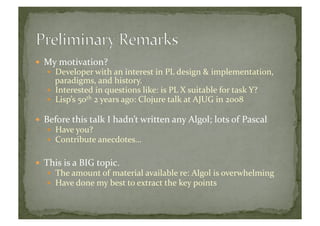   My	
  motivation?	
  	
  
  Developer	
  with	
  an	
  interest	
  in	
  PL	
  design	
  &	
  implementation,	
  
paradigms,	
  and	
  history.	
  
  Interested	
  in	
  questions	
  like:	
  is	
  PL	
  X	
  suitable	
  for	
  task	
  Y?	
  
  Lisp’s	
  50th	
  2	
  years	
  ago:	
  Clojure	
  talk	
  at	
  AJUG	
  in	
  2008	
  
  Before	
  this	
  talk	
  I	
  hadn’t	
  written	
  any	
  Algol;	
  lots	
  of	
  Pascal	
  
  Have	
  you?	
  	
  
  Contribute	
  anecdotes…	
  	
  
  This	
  is	
  a	
  BIG	
  topic.	
  
  The	
  amount	
  of	
  material	
  available	
  re:	
  Algol	
  is	
  overwhelming	
  
  Have	
  done	
  my	
  best	
  to	
  extract	
  the	
  key	
  points	
  
 