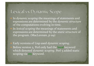  In	
  dynamic	
  scoping	
  the	
  meanings	
  of	
  statements	
  and	
  
expressions	
  are	
  determined	
  by	
  the	
  dynamic	
  structure	
  
of	
  the	
  computations	
  evolving	
  in	
  time.	
  
 In	
  lexical	
  scoping	
  the	
  meanings	
  of	
  statements	
  and	
  
expressions	
  are	
  determined	
  by	
  the	
  static	
  structure	
  of	
  
the	
  program.	
  (MacLennan,	
  p	
  119)	
  
 Early	
  versions	
  of	
  Lisp	
  used	
  dynamic	
  scoping.	
  
 Before	
  version	
  5,	
  Perl	
  only	
  had	
  the	
  local	
  keyword	
  
which	
  denoted	
  dynamic	
  scoping.	
  Perl	
  5	
  added	
  static	
  
scoping	
  via	
  my	
  keyword.	
  	
  
 
