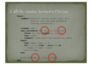 begin
comment Jensen's device using Algol 60's
default Call-by-name parameter
passing convention.;
integer idx;
real procedure sum (i, lo, hi, term);
value lo, hi; integer i, lo, hi;
real term;
comment: term and i are passed by name;
begin
real temp; temp := 0;
for i := lo step 1 until hi do
temp := temp + term;
sum := temp
end;
print(sum(idx, 1, 100, 1/idx))
end
 