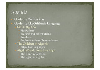  Algol:	
  the	
  Demon	
  Star	
  
 Algol:	
  the	
  ALgOrithmic	
  Language	
  
  IAL	
  &	
  Algol	
  60	
  
  Motivations	
  
  Features	
  and	
  contributions	
  
  Problems	
  
  Implementations	
  (then	
  and	
  now)	
  
  The	
  Children	
  of	
  Algol	
  60	
  
  “Algol-­‐like”	
  languages	
  
  Algol	
  is	
  Dead:	
  Long	
  Live	
  Algol	
  
  The	
  failure	
  of	
  Algol	
  60	
  
  The	
  legacy	
  of	
  Algol	
  60	
  
 