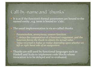   It	
  is	
  as	
  if	
  the	
  function’s	
  formal	
  parameters	
  are	
  bound	
  to	
  the	
  
named	
  entity	
  ,	
  e.g.	
  term	
  is	
  bound	
  to	
  ‘1/idx’.	
  
  The	
  usual	
  implementation	
  is	
  via	
  so-­‐called	
  thunks.	
  
  http://en.wikipedia.org/wiki/Thunk
  Parameterless,	
  anonymous,	
  unseen	
  function.	
  
  “…delays	
  the	
  computation	
  of	
  a	
  function's	
  argument,	
  and	
  the	
  
function	
  forces	
  the	
  thunk	
  to	
  obtain	
  the	
  actual	
  value.”	
  
  Value	
  returned	
  is	
  lvalue	
  or	
  rvalue	
  depending	
  upon	
  whether	
  on	
  
left	
  or	
  right	
  hand	
  side	
  of	
  an	
  assignment.	
  
  Thunks	
  are	
  still	
  used	
  by	
  functional	
  languages	
  such	
  as	
  
Haskell	
  and	
  Scala	
  to	
  implement	
  code	
  blocks	
  whose	
  
invocation	
  is	
  to	
  be	
  delayed	
  and	
  re-­‐evaluated.	
  
 