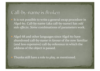  It	
  is	
  not	
  possible	
  to	
  write	
  a	
  general	
  swap	
  procedure	
  in	
  
Algol	
  60.	
  Call-­‐by-­‐name	
  (aka	
  call-­‐by-­‐name)	
  has	
  odd	
  
side	
  eﬀects.	
  Some	
  combinations	
  of	
  parameters	
  work.	
  
 Algol	
  68	
  and	
  other	
  languages	
  since	
  Algol	
  60	
  have	
  
abandoned	
  call-­‐by-­‐name	
  in	
  favour	
  of	
  the	
  now	
  familiar	
  
(and	
  less	
  expensive)	
  call-­‐by-­‐reference	
  in	
  which	
  the	
  
address	
  of	
  the	
  object	
  is	
  passed.	
  
 Thunks	
  still	
  have	
  a	
  role	
  to	
  play,	
  as	
  mentioned.	
  	
  
 