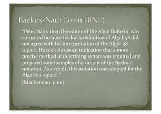 “Peter	
  Naur,	
  then	
  the	
  editor	
  of	
  the	
  Algol	
  Bulletin,	
  was	
  
surprised	
  because	
  Backus’s	
  deﬁnition	
  of	
  Algol-­‐58	
  did	
  
not	
  agree	
  with	
  his	
  interpretation	
  of	
  the	
  Algol-­‐58	
  
report.	
  He	
  took	
  this	
  as	
  an	
  indication	
  that	
  a	
  more	
  
precise	
  method	
  of	
  describing	
  syntax	
  was	
  required	
  and	
  
prepared	
  some	
  samples	
  of	
  a	
  variant	
  of	
  the	
  Backus	
  
notation.	
  As	
  a	
  result,	
  this	
  notation	
  was	
  adopted	
  for	
  the	
  
Algol-­‐60	
  report…”	
  
(MacLennan,	
  p	
  101)	
  
 