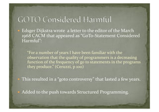   Edsger	
  Dijkstra	
  wrote	
  	
  a	
  letter	
  to	
  the	
  editor	
  of	
  the	
  March	
  
1968	
  CACM	
  that	
  appeared	
  as	
  “GoTo-­‐Statement	
  Considered	
  
Harmful”:	
  
“For	
  a	
  number	
  of	
  years	
  I	
  have	
  been	
  familiar	
  with	
  the	
  
observation	
  that	
  the	
  quality	
  of	
  programmers	
  is	
  a	
  decreasing	
  
function	
  of	
  the	
  frequency	
  of	
  go	
  to	
  statements	
  in	
  the	
  programs	
  
they	
  produce.”	
  (Ceruzzi,	
  p	
  100)	
  
  This	
  resulted	
  in	
  a	
  “goto	
  controversy”	
  that	
  lasted	
  a	
  few	
  years.	
  
  Added	
  to	
  the	
  push	
  towards	
  Structured	
  Programming.	
  	
  
 