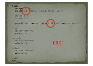 begin
integer a, b;
switch L := first, second, third, exit;
inreal(0, a);
inreal(0, b);
goto if a<b then exit else L[if b<=3 then b else 4];
first:
print("first");
goto exit;
second:
print("second");
goto exit;
third:
print("third");
goto exit;
exit:
end
ERK!	
  
 
