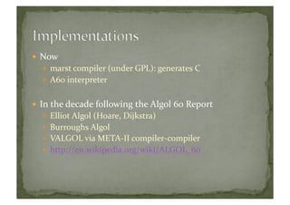  Now	
  
  marst	
  compiler	
  (under	
  GPL):	
  generates	
  C	
  
  A60	
  interpreter	
  
 In	
  the	
  decade	
  following	
  the	
  Algol	
  60	
  Report	
  
  Elliot	
  Algol	
  (Hoare,	
  Dijkstra)	
  
  Burroughs	
  Algol	
  
  VALGOL	
  via	
  META-­‐II	
  compiler-­‐compiler	
  
  http://en.wikipedia.org/wiki/ALGOL_60	
  
 