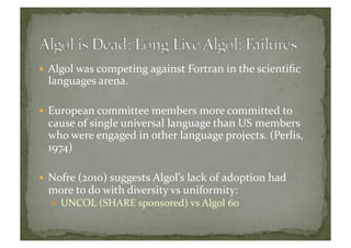  Algol	
  was	
  competing	
  against	
  Fortran	
  in	
  the	
  scientiﬁc	
  
languages	
  arena.	
  
 European	
  committee	
  members	
  more	
  committed	
  to	
  
cause	
  of	
  single	
  universal	
  language	
  than	
  US	
  members	
  
who	
  were	
  engaged	
  in	
  other	
  language	
  projects.	
  (Perlis,	
  
1974)	
  
 Nofre	
  (2010)	
  suggests	
  Algol’s	
  lack	
  of	
  adoption	
  had	
  
more	
  to	
  do	
  with	
  diversity	
  vs	
  uniformity:	
  	
  
  UNCOL	
  (SHARE	
  sponsored)	
  vs	
  Algol	
  60	
  
 
