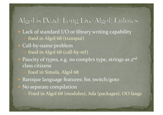 Lack	
  of	
  standard	
  I/O	
  or	
  library	
  writing	
  capability	
  
  ﬁxed	
  in	
  Algol	
  68	
  (transput)	
  
 Call-­‐by-­‐name	
  problem	
  
  ﬁxed	
  in	
  Algol	
  68	
  (call-­‐by-­‐ref)	
  
 Paucity	
  of	
  types,	
  e.g.	
  no	
  complex	
  type,	
  strings	
  as	
  2nd	
  
class	
  citizens	
  
  ﬁxed	
  in	
  Simula,	
  Algol	
  68	
  
 Baroque	
  language	
  features:	
  for,	
  switch/goto	
  
 No	
  separate	
  compilation	
  
  Fixed	
  in	
  Algol	
  68	
  (modules),	
  Ada	
  (packages),	
  OO	
  langs	
  
 
