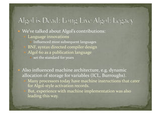   We’ve	
  talked	
  about	
  Algol’s	
  contributions:	
  
  Language	
  innovations	
  
  Inﬂuenced	
  most	
  subsequent	
  languages	
  
  BNF,	
  syntax	
  directed	
  compiler	
  design	
  
  Algol	
  60	
  as	
  a	
  publication	
  language	
  
  set	
  the	
  standard	
  for	
  years	
  
  Also	
  inﬂuenced	
  machine	
  architecture,	
  e.g.	
  dynamic	
  
allocation	
  of	
  storage	
  for	
  variables	
  (ICL,	
  Burroughs).	
  
  Many	
  processors	
  today	
  have	
  machine	
  instructions	
  that	
  cater	
  
for	
  Algol-­‐style	
  activation	
  records.	
  
  But,	
  experience	
  with	
  machine	
  implementation	
  was	
  also	
  
leading	
  this	
  way.	
  
 