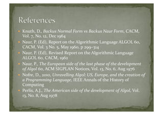   Knuth,	
  D.,	
  Backus	
  Normal	
  Form	
  vs	
  Backus	
  Naur	
  Form,	
  CACM,	
  
Vol.	
  7,	
  No.	
  12,	
  Dec	
  1964	
  
  Naur,	
  P.	
  (Ed),	
  Report	
  on	
  the	
  Algorithmic	
  Language	
  ALGOL	
  60,	
  
CACM,	
  Vol.	
  3	
  No.	
  5,	
  May	
  1960,	
  p	
  299–314	
  
  Naur,	
  P.	
  (Ed),	
  Revised	
  Report	
  on	
  the	
  Algorithmic	
  Language	
  
ALGOL	
  60,	
  CACM,	
  1962	
  
  Naur,	
  P.,	
  The	
  European	
  side	
  of	
  the	
  last	
  phase	
  of	
  the	
  development	
  
of	
  Algol	
  60,	
  ACM	
  SIGPLAN	
  Notices,	
  Vol.	
  13,	
  No.	
  6,	
  Aug	
  1976	
  
  Nofre,	
  D.,	
  2010,	
  Unravelling	
  Algol:	
  US,	
  Europe,	
  and	
  the	
  creation	
  of	
  
a	
  Programming	
  Language,	
  IEEE	
  Annals	
  of	
  the	
  History	
  of	
  
Computing	
  
  Perlis,	
  A.J.,	
  The	
  American	
  side	
  of	
  the	
  development	
  of	
  Algol,	
  Vol.	
  
13,	
  No.	
  8,	
  Aug	
  1978	
  	
  
 