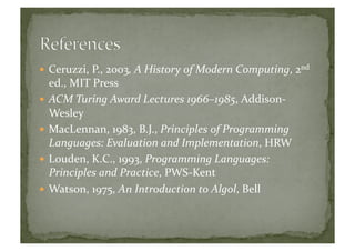  Ceruzzi,	
  P.,	
  2003,	
  A	
  History	
  of	
  Modern	
  Computing,	
  2nd	
  
ed.,	
  MIT	
  Press	
  
 ACM	
  Turing	
  Award	
  Lectures	
  1966–1985,	
  Addison-­‐
Wesley	
  
 MacLennan,	
  1983,	
  B.J.,	
  Principles	
  of	
  Programming	
  
Languages:	
  Evaluation	
  and	
  Implementation,	
  HRW	
  
 Louden,	
  K.C.,	
  1993,	
  Programming	
  Languages:	
  
Principles	
  and	
  Practice,	
  PWS-­‐Kent	
  
 Watson,	
  1975,	
  An	
  Introduction	
  to	
  Algol,	
  Bell	
  
 