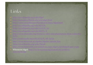   http://en.wikipedia.org/wiki/Algol	
  
  http://stars.astro.illinois.edu/sow/algol.html	
  
  http://www.constellationsofwords.com/stars/Algol.html	
  
  http://en.wikipedia.org/wiki/ALGOL	
  
  http://en.wikipedia.org/wiki/ALGOL_60	
  
  http://en.wikipedia.org/wiki/META_II	
  
  http://www.citizensky.org/forum/cs-­‐video-­‐and-­‐planetarium-­‐show-­‐wtimothy-­‐
ferris	
  
  http://rosettacode.org/wiki/ALGOL_68_Genie	
  
  http://www.masswerk.at/algol60/algol60-­‐sample.htm	
  
  	
  http://en.wikipedia.org/wiki/Thunk	
  
  http://www.slideworld.com/slideshows.aspx/Algol-­‐and-­‐Haskell-­‐ppt-­‐775501	
  
  Whetstone	
  Algol:	
  http://www.mcjones.org/dustydecks/archives/
2010/05/16/159/	
  
 