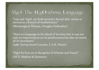 “Lisp	
  and	
  Algol,	
  are	
  built	
  around	
  a	
  kernel	
  that	
  	
  seems	
  as	
  
natural	
  as	
  a	
  branch	
  of	
  mathematics.”	
  	
  
(Metamagical	
  Themas,	
  Douglas	
  Hofstadter)	
  
"Here	
  is	
  a	
  language	
  so	
  far	
  ahead	
  of	
  its	
  time	
  that	
  it	
  was	
  not	
  
only	
  an	
  improvement	
  on	
  its	
  predecessors	
  but	
  also	
  on	
  nearly	
  
all	
  its	
  successors.”	
  	
  
(1980	
  Turing	
  Award	
  Lecture,	
  C.A.R.	
  Hoare)	
  
“Algol	
  60	
  lives	
  on	
  in	
  the	
  genes	
  of	
  Scheme	
  and	
  Pascal.”	
  
(SICP,	
  Abelson	
  &	
  Sussman)	
  
 