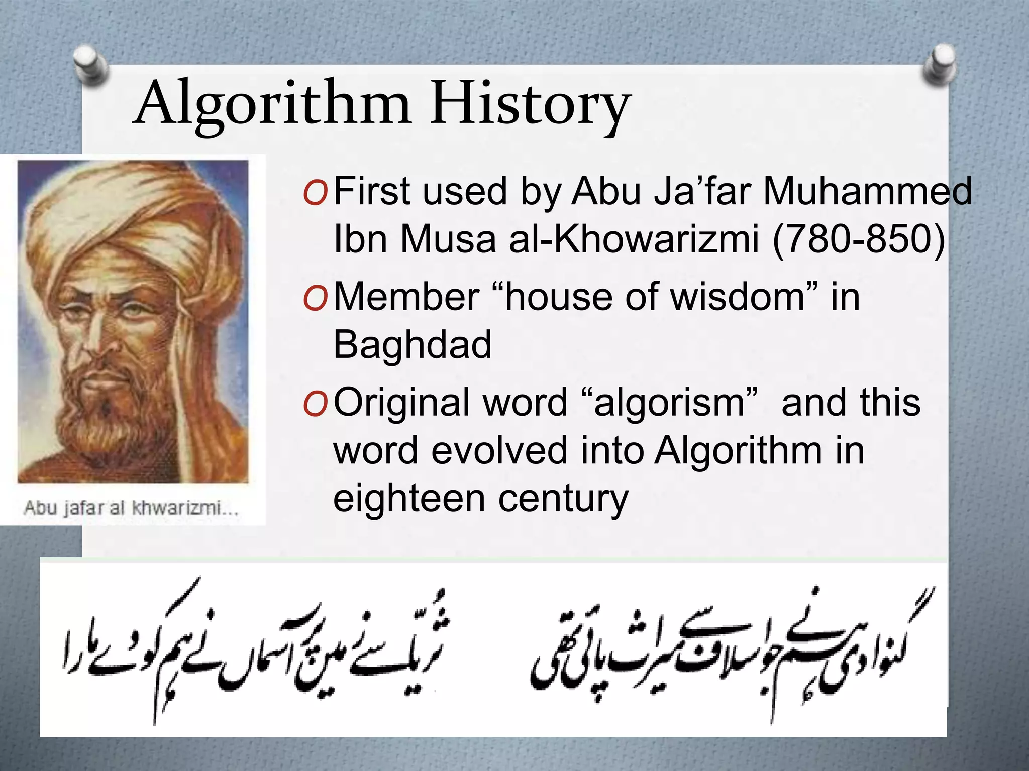 Algorithm History
OFirst used by Abu Ja’far Muhammed
Ibn Musa al-Khowarizmi (780-850)
OMember “house of wisdom” in
Baghdad
OOriginal word “algorism” and this
word evolved into Algorithm in
eighteen century
 