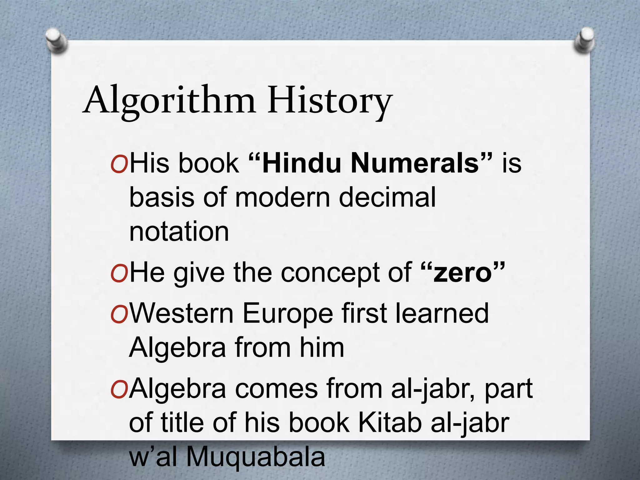 Algorithm History
OHis book “Hindu Numerals” is
basis of modern decimal
notation
OHe give the concept of “zero”
OWestern Europe first learned
Algebra from him
OAlgebra comes from al-jabr, part
of title of his book Kitab al-jabr
w’al Muquabala
 