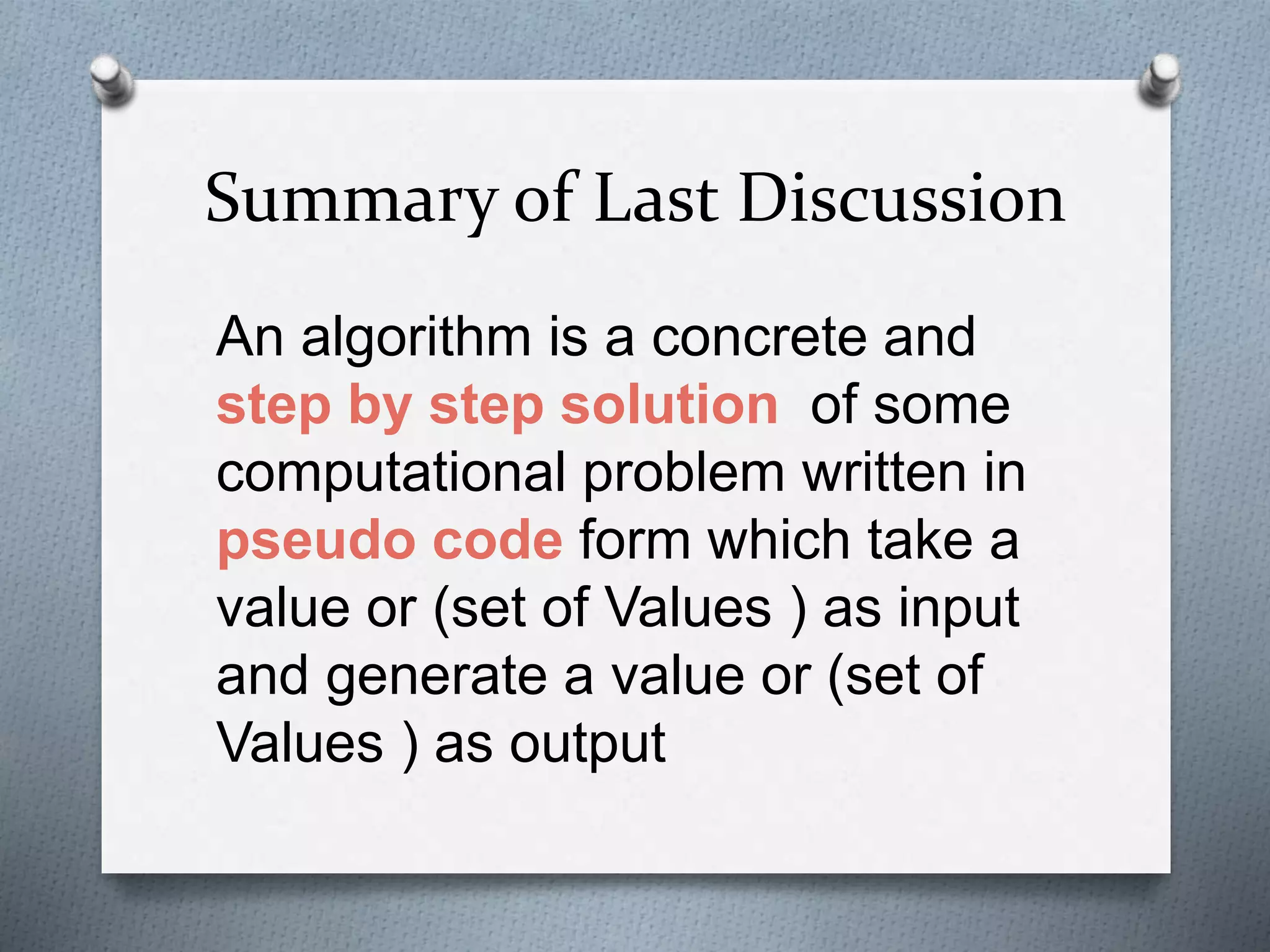 Summary of Last Discussion
An algorithm is a concrete and
step by step solution of some
computational problem written in
pseudo code form which take a
value or (set of Values ) as input
and generate a value or (set of
Values ) as output
 