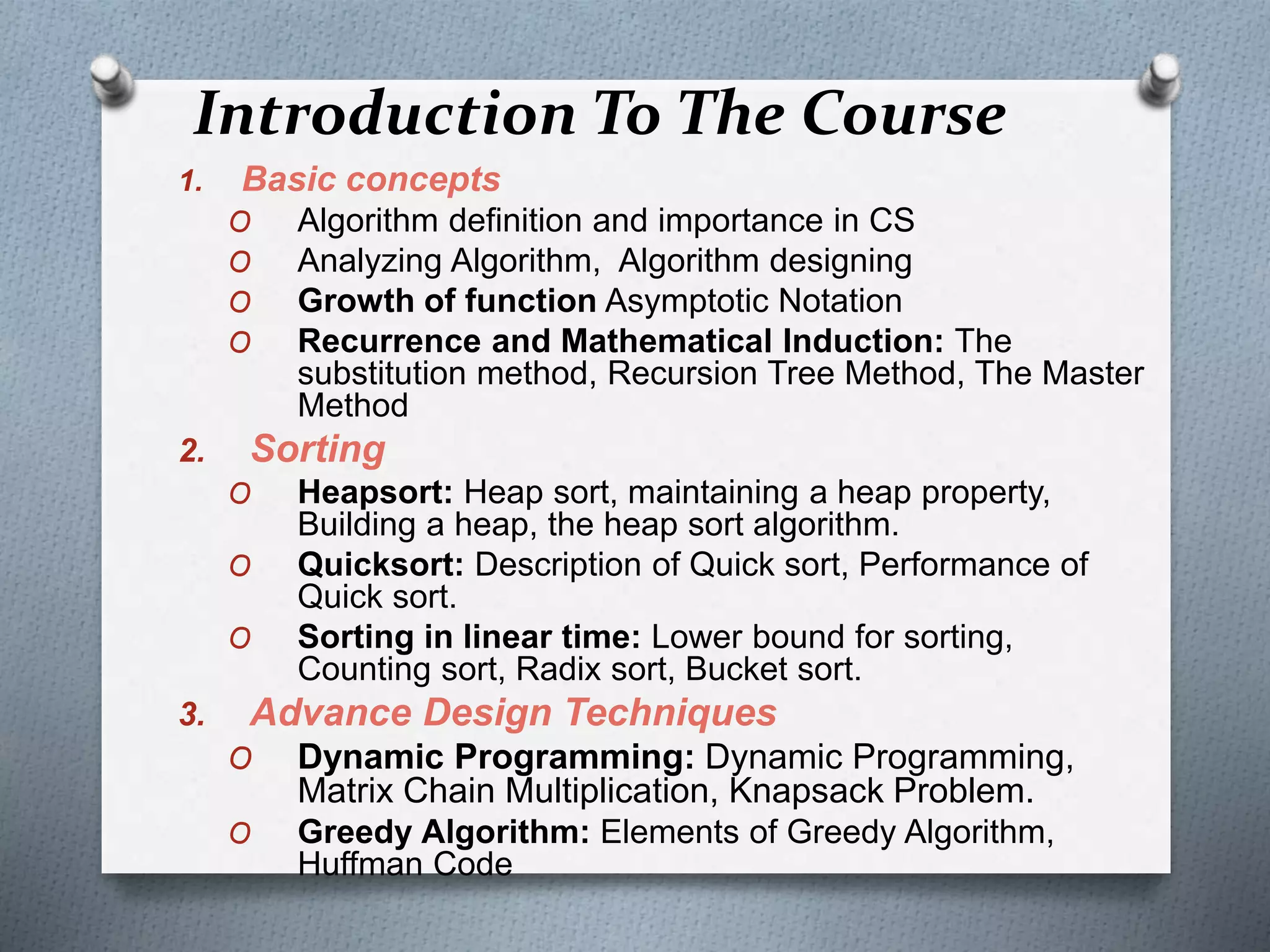 Introduction To The Course
1. Basic concepts
O Algorithm definition and importance in CS
O Analyzing Algorithm, Algorithm designing
O Growth of function Asymptotic Notation
O Recurrence and Mathematical Induction: The
substitution method, Recursion Tree Method, The Master
Method
2. Sorting
O Heapsort: Heap sort, maintaining a heap property,
Building a heap, the heap sort algorithm.
O Quicksort: Description of Quick sort, Performance of
Quick sort.
O Sorting in linear time: Lower bound for sorting,
Counting sort, Radix sort, Bucket sort.
3. Advance Design Techniques
O Dynamic Programming: Dynamic Programming,
Matrix Chain Multiplication, Knapsack Problem.
O Greedy Algorithm: Elements of Greedy Algorithm,
Huffman Code
 