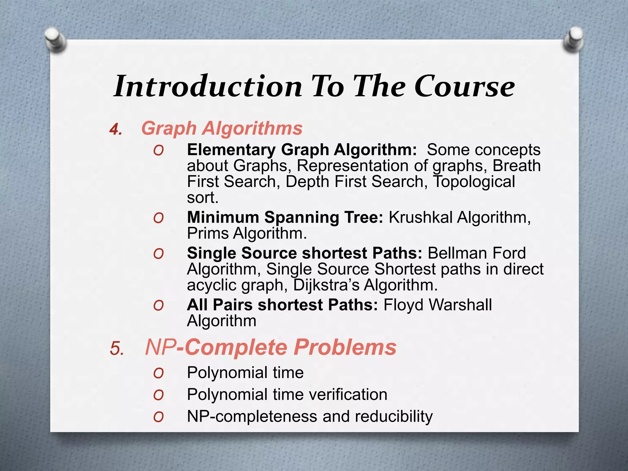 Introduction To The Course
4. Graph Algorithms
O Elementary Graph Algorithm: Some concepts
about Graphs, Representation of graphs, Breath
First Search, Depth First Search, Topological
sort.
O Minimum Spanning Tree: Krushkal Algorithm,
Prims Algorithm.
O Single Source shortest Paths: Bellman Ford
Algorithm, Single Source Shortest paths in direct
acyclic graph, Dijkstra’s Algorithm.
O All Pairs shortest Paths: Floyd Warshall
Algorithm
5. NP-Complete Problems
O Polynomial time
O Polynomial time verification
O NP-completeness and reducibility
 