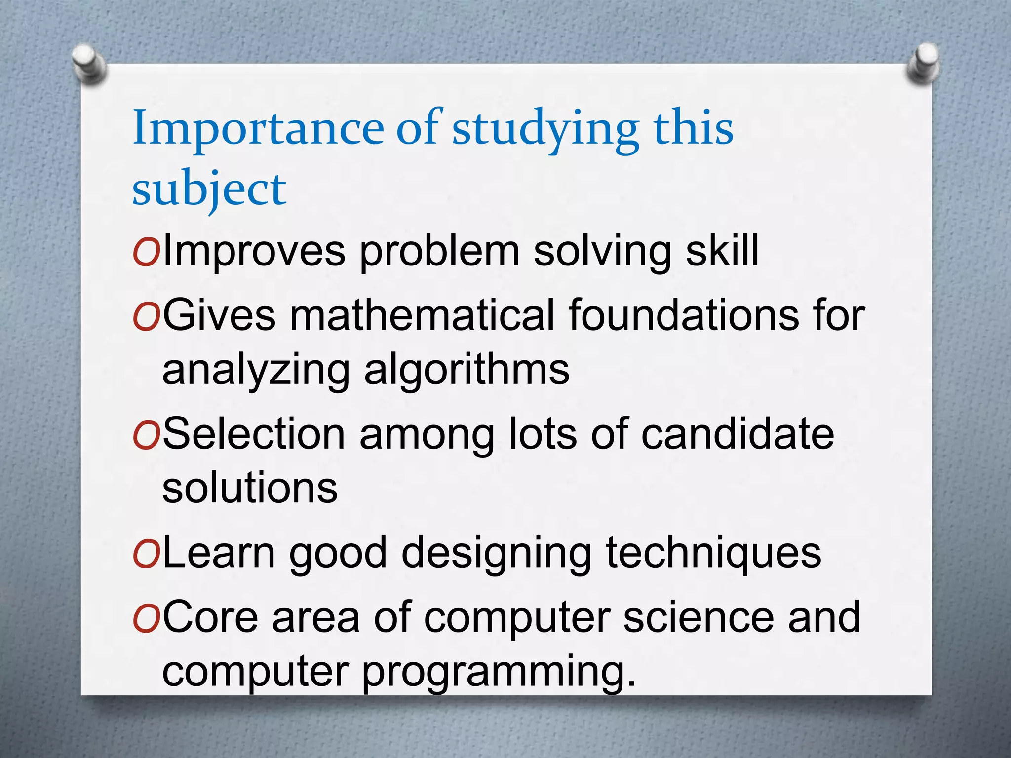 Importance of studying this
subject
OImproves problem solving skill
OGives mathematical foundations for
analyzing algorithms
OSelection among lots of candidate
solutions
OLearn good designing techniques
OCore area of computer science and
computer programming.
 