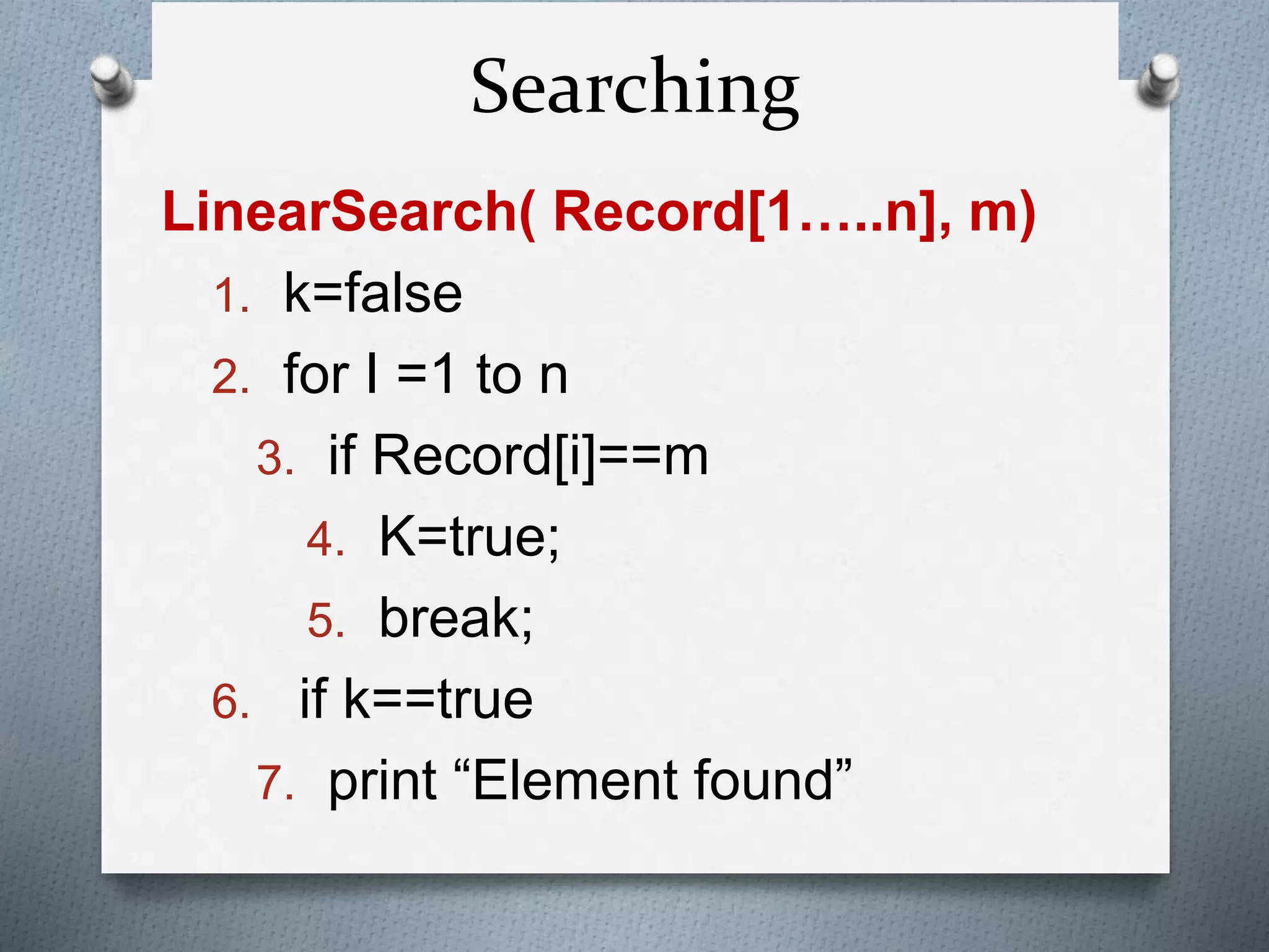 Searching
LinearSearch( Record[1…..n], m)
1. k=false
2. for I =1 to n
3. if Record[i]==m
4. K=true;
5. break;
6. if k==true
7. print “Element found”
 