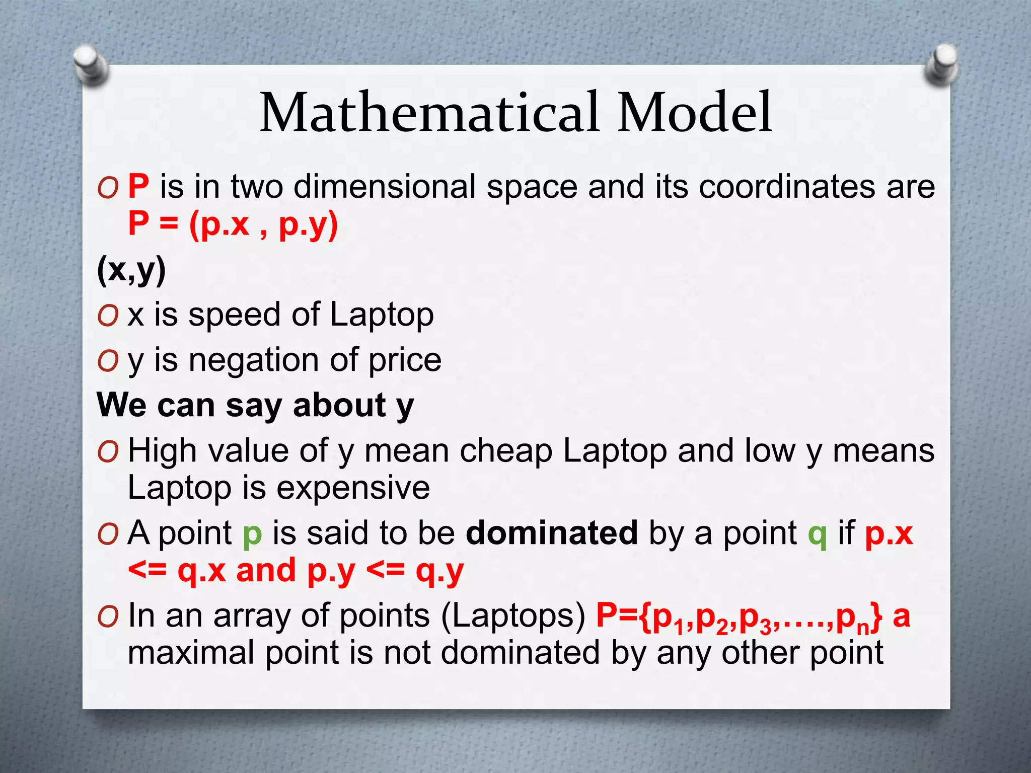 Mathematical Model
O P is in two dimensional space and its coordinates are
P = (p.x , p.y)
(x,y)
O x is speed of Laptop
O y is negation of price
We can say about y
O High value of y mean cheap Laptop and low y means
Laptop is expensive
O A point p is said to be dominated by a point q if p.x
<= q.x and p.y <= q.y
O In an array of points (Laptops) P={p1,p2,p3,….,pn} a
maximal point is not dominated by any other point
 