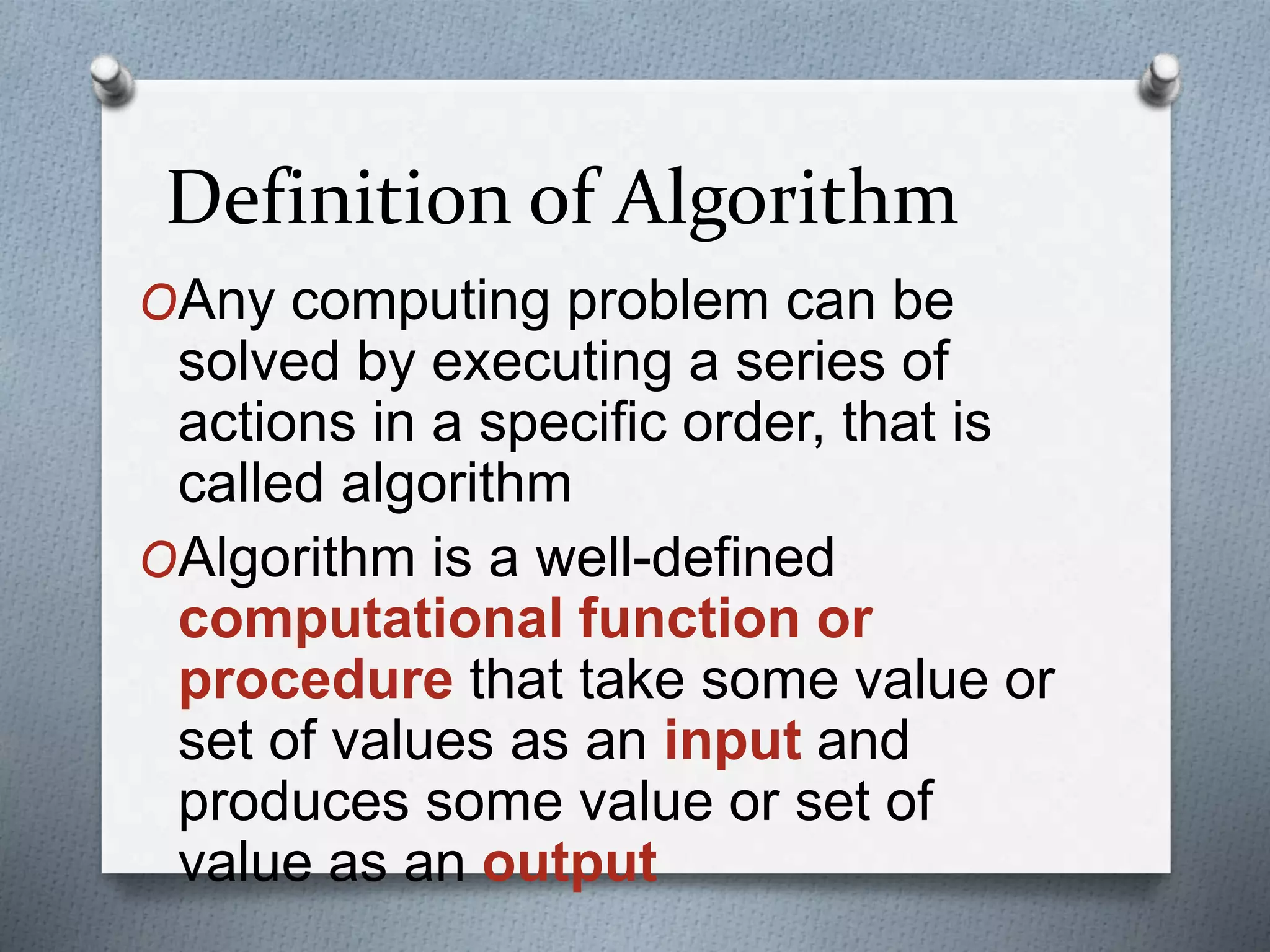 Definition of Algorithm
OAny computing problem can be
solved by executing a series of
actions in a specific order, that is
called algorithm
OAlgorithm is a well-defined
computational function or
procedure that take some value or
set of values as an input and
produces some value or set of
value as an output
 