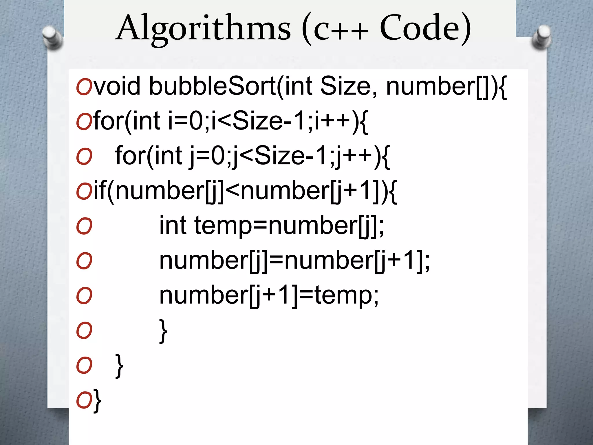 Ovoid bubbleSort(int Size, number[]){
Ofor(int i=0;i<Size-1;i++){
O for(int j=0;j<Size-1;j++){
Oif(number[j]<number[j+1]){
O int temp=number[j];
O number[j]=number[j+1];
O number[j+1]=temp;
O }
O }
O}
Algorithms (c++ Code)
 
