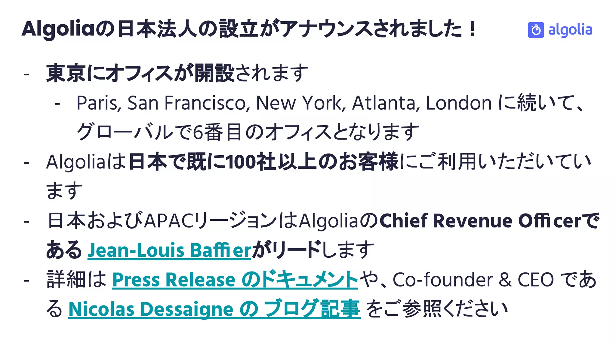 Algoliaの日本法人の設立がアナウンスされました！
- 東京にオフィスが開設されます
- Paris, San Francisco, New York, Atlanta, London に続いて、
グローバルで6番目のオフィスとなります
- Algoliaは日本で既に100社以上のお客様にご利用いただいてい
ます
- 日本およびAPACリージョンはAlgoliaのChief Revenue Officerで
ある Jean-Louis Baffierがリードします
- 詳細は Press Release のドキュメントや、Co-founder & CEO であ
る Nicolas Dessaigne の ブログ記事 をご参照ください
 