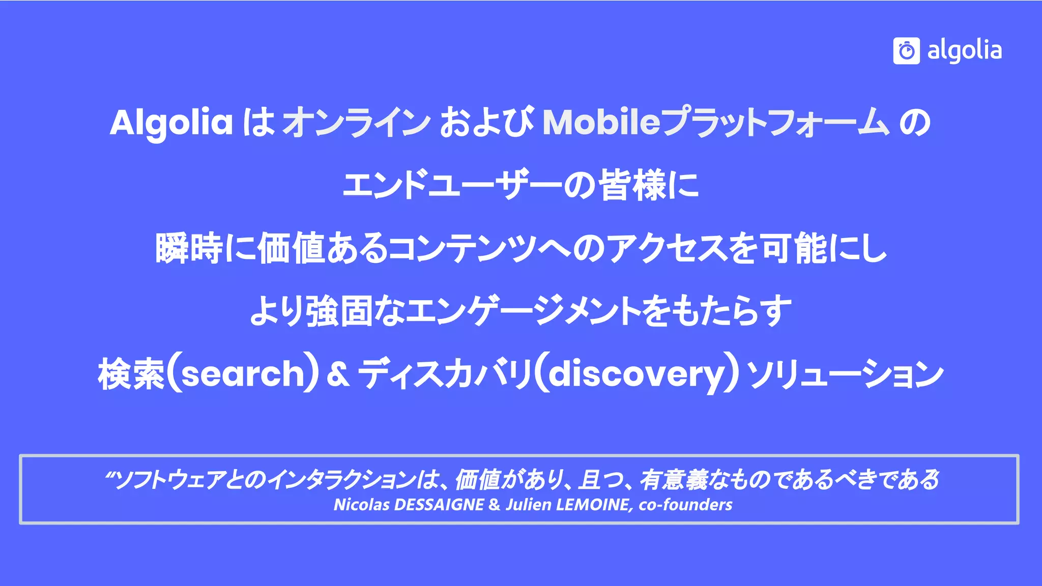 Algolia は オンライン および Mobileプラットフォーム の
エンドユーザーの皆様に
瞬時に価値あるコンテンツへのアクセスを可能にし
より強固なエンゲージメントをもたらす
検索(search) & ディスカバリ(discovery) ソリューション
“ソフトウェアとのインタラクションは、価値があり、且つ、有意義なものであるべきである”
Nicolas DESSAIGNE & Julien LEMOINE, co-founders
 