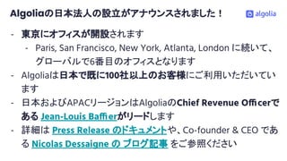 Algoliaの日本法人の設立がアナウンスされました！
- 東京にオフィスが開設されます
- Paris, San Francisco, New York, Atlanta, London に続いて、
グローバルで6番目のオフィスとなります
- Algoliaは日本で既に100社以上のお客様にご利用いただいてい
ます
- 日本およびAPACリージョンはAlgoliaのChief Revenue Officerで
ある Jean-Louis Baffierがリードします
- 詳細は Press Release のドキュメントや、Co-founder & CEO であ
る Nicolas Dessaigne の ブログ記事 をご参照ください
 