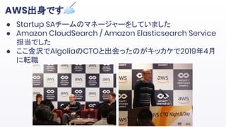 AWS出身です☁
● Startup SAチームのマネージャーをしていました
● Amazon CloudSearch / Amazon Elasticsearch Service
担当でした
● ここ金沢でAlgoliaのCTOと出会ったのがキッカケで2019年4月
に転職
 
