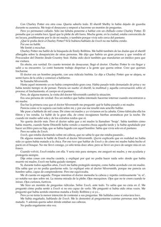 Con Charley Potter era otra cosa. Quería saberlo todo. El sheriff Shelby lo había dejado de guardia
durante su ausencia. Me trajo el desayuno y empezó a hacerme un montón de preguntas.
Pero yo permanecí callado. Sólo me faltaba ponerme a hablar con un chiflado como Charley Potter. Él
pensaba que yo estaba loco. Igual que la plebe de allí fuera. Mucha gente, en la ciudad, estaba convencida de
mi locura, posiblemente por lo de mi madre, y también porque vivía solo cerca del pantano.
¿Qué le podía decir a Charley Potter? Si le hubiera hablado de Enoch no me habría creído.
Por eso no hablé.
Me limité a escuchar.
Charley Potter me habló de la búsqueda de Emily Robbins. Me habló también de las dudas que el sheriff
albergaba sobre la desaparición de otras personas. Me dijo que habría un gran proceso y que vendría el
Procurador del Distrito desde Country Seat. Había oído decir también que mandarían un médico para que
me visitara.
En efecto, era verdad. En cuanto terminé de desayunar, llegó el doctor. Charley Potter lo vio llegar y
salió a su encuentro. Le costó bastante trabajo dispersar a la gente que quería entrar. Creo que querían
lincharme.
El doctor era un hombre pequeño, con una ridícula barbita. Le dijo a Charley Potter que se alejara, se
sentó fuera de la celda y comenzó a hablarme.
Se llamaba Silversmith.
Hasta aquel momento yo no había comprendido gran cosa. Había pasado todo demasiado de prisa y no
había tenido tiempo ni de pensar. Parecía un sueño: el sheriff, la multitud y aquella conversación sobre el
proceso; el linchamiento, el cuerpo en el pantano...
Pero, de alguna manera, la visita del doctor Silversmith cambió la situación.
Era una persona de verdad. Era un médico que había intentado hacerme internar cuando encontraron a
mi madre.
Ésa fue la primera cosa que el doctor Silversmith me preguntó: qué le había pasado a mi madre.
Parecía como si lo supiera casi todo sobre mí, y por eso me resultó más sencillo hablar.
Me puse a hablarle de mil cosas. De cómo mi madre y yo vivíamos en la cabaña. Cómo fabricaba ella los
filtros y los vendía. Le hablé de la gran olla, de cómo recogíamos hierbas aromáticas por la noche. De
cuando mi madre salió sola y de los extraños ruidos que oí.
No quería decirle más. Pero el doctor sabía que a mi madre la llamaban "bruja". Sabía también cómo
había muerto, cuando Sante Dinorelli había venido a nuestra choza aquella tarde y la había apuñalado por
hacer un filtro para su hija, que se había fugado con aquel hombre. Sabía que vivía solo en el pantano.
Pero no sabía de Enoch.
Enoch, que estaba durmiendo sobre mi cabeza, que no sabía lo que me estaba pasando...
De alguna manera le hablé de Enoch al doctor Silversmith. Quería explicarle que en realidad no había
sido yo quien había matado a la chica. Por eso tuve que hablar de Enoch y de cómo mi madre había hecho el
pacto en el bosque. No me llevó consigo, yo sólo tenía doce años; pero se llevó un poco de sangre mía en un
frasco.
Cuando volvió, Enoch estaba con ella. Y sería mío para siempre, me aseguró mi madre, y me ayudaría y
protegería siempre.
Dije estas cosas con mucha cautela, y expliqué por qué no podía hacer nada solo: desde que había
muerto mi madre, Enoch me había guiado siempre.
Sí, durante todos aquellos años, Enoch me había protegido siempre, como había acordado con mi madre.
Ella sabía que yo no podía quedarme solo. Le expliqué esto al doctor Silversmith, porque me parecía un
hombre sabio, capaz de comprenderme. Pero me equivocaba.
Me di cuenta en seguida. Porque mientras el doctor meneaba la cabeza y repetía continuamente "sí, sí",
yo notaba sus ojos sobre mí. La misma mirada de la plebe. Ojos mezquinos. Ojos que no te creen cuando te
miran. Ojos curiosos, furtivos.
Me hizo un montón de preguntas ridículas. Sobre Enoch, ante todo. Yo sabía que no creía en él. Me
preguntó cómo podía sentir a Enoch si no era capaz de verlo. Me preguntó si había oído otras voces. Me
preguntó qué había sentido mientras mataba a Emily Robbins y si yo...
Pero yo no tenía la menor intención de contestar a sus preguntas. Me hablaba como si estuviera loco.
Me había engañado, hablando de Enoch. Me lo demostró al preguntarme cuántas personas más había
matado. Y además quería saber dónde estaban sus cabezas.
No podía engañarme otra vez.

 