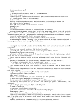 -Enoch- susurré-, ¿me oyes?
Me oía.
Le expliqué todo. Le expliqué por qué lo iba a dar a Mr. Cassidy.
Enoch no dijo una palabra.
Mr. Cassidy callaba. Permanecía sentado, sonriendo. Debía de ser divertido verme hablar con "nada".
-¡Ve con Mr. Cassidy! -Susurré-. ¡Ve con él, ahora!
Enoch fue con él.
Noté que el peso abandonaba mi cabeza. Ninguna otra sensación, pero supe que se había ido.
-¿Lo nota, Mr. Cassidy? -pregunté.
-Que... ¡Oh, por supuesto! -contestó mientras se levantaba.
-Cuide de Enoch.
-Lo cuidaré.
-No se ponga el sombrero -le advertí-. A Enoch no le gustan los sombreros.
-Perdona, no me había dado cuenta. Ahora me voy. Me has ayudado mucho. Desde este momento
podemos olvidarnos de Enoch y evitar hablar de él. Volveré a verte y hablaremos del proceso. El doctor
Silversmith dirá que estás loco. Creo que es mejor que niegues cuanto has dicho. Ahora Enoch está conmigo.
Me pareció una buena idea. Mr. Cassidy sabía lo que se hacía.
-Como usted diga, Mr. Cassidy. Sea bueno con Enoch y él será bueno con usted.
Mr. Cassidy me dio la mano y se fue con Enoch. Me sentí cansado. Tal vez por la tensión de todo el día, o
acaso porque Enoch ya no estaba conmigo. Volví a dormirme.

Me desperté muy avanzada la noche. El viejo Charley Potter estaba junto a la puerta de la celda. Me
traía la cena.
Dio un respingo cuando lo saludé, y se alejó dándome la espalda.
-¡Asesino! -gritó-. ¡Han encontrado nueve cadáveres en el pantano! ¡Loco, demonio!
-Charley -le dije-, creía que eras mi amigo.
-¡Por todos los diablos! Me voy corriendo de aquí. Ya se encargará el sheriff, si quiere, de que nadie te
linche. Pero para mí que pierde el tiempo.
Charley apagó las luces y se marchó. Lo oí cerrar la puerta principal y correr el cerrojo. Estaba solo en la
cárcel.
Me resultaba extraño estar solo. Era la primera vez, después de tantos años: solo, sin Enoch.
Pasé los dedos por mis cabellos. Noté mi cabeza desolada y vacía.
La luna brillaba alta a través de la ventana. Me quedé de pie mirando al exterior.
Enoch amaba la luna. Se volvía vivaz, inquieto... y glotón. Me pregunté cómo se sentiría con Mr.
Cassidy.
Permanecí largo tiempo mirando la luna. Mis piernas estaban entumecidas cuando me volví al oír ruido
en la puerta principal.
Luego se abrió la puerta de mi celda y Mr. Cassidy entró corriendo:
-¡Quítamelo de encima! –gritó-. ¡Quítamelo!
-¿Qué ocurre?- pregunté.
-Enoch... Creía que estabas loco... ¡Tal vez yo mismo esté loco! Pero quítamelo...
-¿Por qué, Mr. Cassidy? Yo le había dicho cómo era Enoch.
-Se está arrastrando sobre mi cabeza. Lo noto. Y oigo sus palabras, ¡las cosas que susurra!
-Ya se lo dije. Enoch quiere algo, ¿no es cierto? Usted sabe lo que quiere. Y debe dársdo. ¡Lo ha
prometido!
-¡No puedo! ¡No quiero matar para él! ¡No puede obligarme!
-Sí puede. Él necesita eso.
Mr. Cassidy se asió a los barrotes de mi celda.
-¡Seth, tienes que ayudarme! flama a Enoch. Hazlo volver contigo. ¡De prisa...
-Está bien, Mr. Cassidy.
Llamé a Enoch. No contestó. Lo volví a llamar. Silencio.
Mr. Cassidy comenzó a gritar. Sentí escalofríos y me dio mucha pena. Pero no había querido hacerme
caso. ¡Sé lo que es capaz de hacer Enoch cuando susurra de esa manera! Primero intenta persuadir, luego
suplica, por fin amenaza...
-Es mejor que obedezca -le dije a Mr. Cassidy-. ¿Le ha dicho a quién tiene que matar?

 