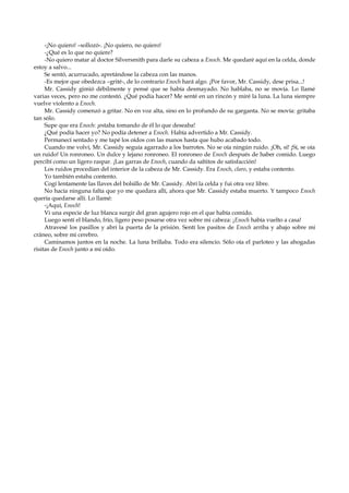 -¡No quiero! –sollozó-. ¡No quiero, no quiero!
-¿Qué es lo que no quiere?
-No quiero matar al doctor Silversmith para darle su cabeza a Enoch. Me quedaré aquí en la celda, donde
estoy a salvo...
Se sentó, acurrucado, apretándose la cabeza con las manos.
-Es mejor que obedezca –grité-, de lo contrario Enoch hará algo. ¡Por favor, Mr. Cassidy, dese prisa...!
Mr. Cassidy gimió débilmente y pensé que se había desmayado. No hablaba, no se movía. Lo llamé
varias veces, pero no me contestó. ¿Qué podía hacer? Me senté en un rincón y miré la luna. La luna siempre
vuelve violento a Enoch.
Mr. Cassidy comenzó a gritar. No en voz alta, sino en lo profundo de su garganta. No se movía: gritaba
tan sólo.
Supe que era Enoch: ¡estaba tomando de él lo que deseaba!
¿Qué podía hacer yo? No podía detener a Enoch. Había advertido a Mr. Cassidy.
Permanecí sentado y me tapé los oídos con las manos hasta que hubo acabado todo.
Cuando me volví, Mr. Cassidy seguía agarrado a los barrotes. No se oía ningún ruido. ¡Oh, sí! ¡Sí, se oía
un ruido! Un ronroneo. Un dulce y lejano ronroneo. El ronroneo de Enoch después de haber comido. Luego
percibí como un ligero raspar. ¡Las garras de Enoch, cuando da saltitos de satisfacción!
Los ruidos procedían del interior de la cabeza de Mr. Cassidy. Era Enoch, claro, y estaba contento.
Yo también estaba contento.
Cogí lentamente las llaves del bolsillo de Mr. Cassidy. Abrí la celda y fui otra vez libre.
No hacía ninguna falta que yo me quedara allí, ahora que Mr. Cassidy estaba muerto. Y tampoco Enoch
quería quedarse allí. Lo llamé:
-¡Aquí, Enoch!
Vi una especie de luz blanca surgir del gran agujero rojo en el que había comido.
Luego sentí el blando, frío, ligero peso posarse otra vez sobre mi cabeza: ¡Enoch había vuelto a casa!
Atravesé los pasillos y abrí la puerta de la prisión. Sentí los pasitos de Enoch arriba y abajo sobre mi
cráneo, sobre mi cerebro.
Caminamos juntos en la noche. La luna brillaba. Todo era silencio. Sólo oía el parloteo y las ahogadas
risitas de Enoch junto a mi oído.

 