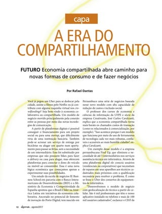 10 agosto/2017
A ERA DO
COMPARTILHAMENTO
FUTURO Economia compartilhada abre caminho para
novas formas de consumo e de fazer negócios
Por Rafael Dantas
Você já pegou um Uber para se deslocar pela
cidade, assiste a filmes pelo Netflix ou já con-
tribuiu com alguma vaquinha virtual nos cro-
wdfundings? Seja bem-vindo à economia co-
laborativa ou compartilhada. Um modelo de
negócio movido principalmente pela conexão
entre as pessoas por meio das novas tecnolo-
gias de comunicação.
A partir de plataformas digitais é possível
conseguir o financiamento para um projeto
social ou para uma startup, que dificilmente
viria de uma instituição bancária. Também
pode-se acionar um serviço de entrega por
bicicletas ou alugar um quarto num aparta-
mento para passar as férias, sem a necessidade
de um intermediário. Esse foi substituído por
empresas que não possuem bikes para fazer
o delivery ou casa para alugar, mas oferecem
plataformas para conectar o dono do veículo
ou imóvel ao consumidor. Essa é uma nova
lógica econômica que começamos apenas a
experimentar suas possibilidades.
Um estudo da escola de negócios IE Busi-
ness School em parceria com o Banco Intera-
mericano de Desenvolvimento (BID) e o Mi-
nistério da Economia e Competitividade da
Espanha apontou que o Brasil é líder na Amé-
rica Latina em iniciativas da economia cola-
borativa. Ancorado no potencial de fomento
de inovação do Porto Digital, tem nascido em
Pernambuco uma série de negócios baseada
nesse novo modelo com alta capacidade de
redução de custos e inclusão social.
O professor dos cursos de economia e
ciências da informação da UFPE e sócio da
empresa Creativante, José Carlos Cavalcanti,
explica que a economia compartilhada torna
mais barato os chamados custos de transação
(como os relacionados à comercialização, por
exemplo). “Isso acontece porque é um modelo
que funciona por meio do uso de ferramentas
de tecnologia cada vez mais robustas, confiá-
veis e acessíveis ao mais humilde cidadão”, ex-
plica Cavalcanti.
Um exemplo desse modelo é a empresa
pernambucana Find Up, que eliminou a ne-
cessidade de até 5 intermediários nos serviços
assistência técnica em informática. Através de
uma plataforma digital ele conecta usuários
(residenciais ou corporativos) que necessitam
de reparos em seus aparelhos aos técnicos ca-
dastrados mais próximos com a qualificação
necessária para resolver o problema. É como
se fosse o Uber dos consertos de equipamen-
tos de informática.
“Desenvolvemos o modelo de negócio
com geolocalização do técnico a partir do ce-
lular. São 4 mil profissionais que têm o nosso
aplicativo instalado no telefone e mais de 100
mil usuários cadastrados”, esclarece o CEO da
 